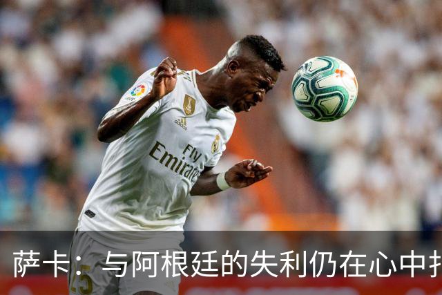 萨卡：与阿根廷的失利仍在心中扎根，愈合只能顺其自然